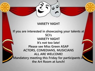 VARIETY NIGHT
If you are interested in showcasing your talents at
SCI’s
VARIETY NIGHT
It’s not too late!
Please see Miss Green ASAP
ACTORS, COMEDIANS, MUSICIANS
ALL ARE WELCOME!
Mandatory meeting this Friday for participants in
the Art Room at lunch!
 