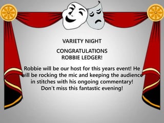 VARIETY NIGHT
CONGRATULATIONS
ROBBIE LEDGER!
Robbie will be our host for this years event! He
will be rocking the mic and keeping the audience
in stitches with his ongoing commentary!
Don’t miss this fantastic evening!
 