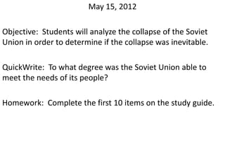 May 15, 2012

Objective: Students will analyze the collapse of the Soviet
Union in order to determine if the collapse was inevitable.

QuickWrite: To what degree was the Soviet Union able to
meet the needs of its people?

Homework: Complete the first 10 items on the study guide.
 