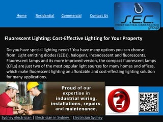 Home        Residential     Commercial        Contact Us




 Fluorescent Lighting: Cost-Effective Lighting for Your Property

   Do you have special lighting needs? You have many options you can choose
   from: Light emitting diodes (LEDs), halogens, incandescent and fluorescents.
   Fluorescent lamps and its more improved version, the compact fluorescent lamps
   (CFLs) are just two of the most popular light sources for many homes and offices,
   which make fluorescent lighting an affordable and cost-effecting lighting solution
   for many applications.




Sydney electrician | Electrician in Sydney | Electrician Sydney
 