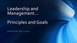 Leadership and
Management…
Principles and Goals
SASKATOON, MAY 15, 2014
 