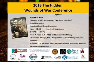 Agenda
9:00AM – Noon
•Showing of HBO Documentary “War Torn, 1861-2010”
•Panel Discussion
•Breakout Small Group Discussion
Noon- 12:50 Lunch will be provided
1:00PM – 4:00PM
•Colin A. Ross, M.D. – PTSD and Suicide in the Military
•Theodore F. Mauger, M.D. - Unique Ways Current War Injuries Alter
The Brain
•Chaplain COL Herman Keizer (ret.) - Worship that Addresses Needs of
Veterans with Moral Injury 
2015 The Hidden2015 The Hidden
Wounds of War ConferenceWounds of War Conference
 