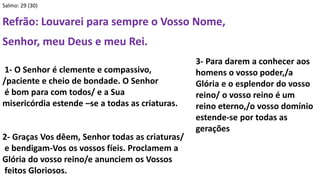 Salmo: 29 (30)
Refrão: Louvarei para sempre o Vosso Nome,
Senhor, meu Deus e meu Rei.
1- O Senhor é clemente e compassivo,
/paciente e cheio de bondade. O Senhor
é bom para com todos/ e a Sua
misericórdia estende –se a todas as criaturas.
2- Graças Vos dêem, Senhor todas as criaturas/
e bendigam-Vos os vossos fíeis. Proclamem a
Glória do vosso reino/e anunciem os Vossos
feitos Gloriosos.
3- Para darem a conhecer aos
homens o vosso poder,/a
Glória e o esplendor do vosso
reino/ o vosso reino é um
reino eterno,/o vosso domínio
estende-se por todas as
gerações
 