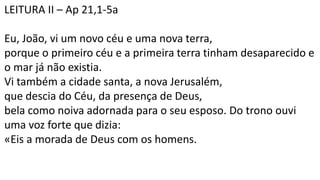 LEITURA II – Ap 21,1-5a
Eu, João, vi um novo céu e uma nova terra,
porque o primeiro céu e a primeira terra tinham desaparecido e
o mar já não existia.
Vi também a cidade santa, a nova Jerusalém,
que descia do Céu, da presença de Deus,
bela como noiva adornada para o seu esposo. Do trono ouvi
uma voz forte que dizia:
«Eis a morada de Deus com os homens.
 