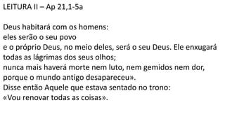 LEITURA II – Ap 21,1-5a
Deus habitará com os homens:
eles serão o seu povo
e o próprio Deus, no meio deles, será o seu Deus. Ele enxugará
todas as lágrimas dos seus olhos;
nunca mais haverá morte nem luto, nem gemidos nem dor,
porque o mundo antigo desapareceu».
Disse então Aquele que estava sentado no trono:
«Vou renovar todas as coisas».
 