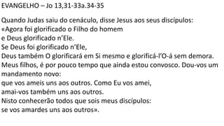 EVANGELHO – Jo 13,31-33a.34-35
Quando Judas saiu do cenáculo, disse Jesus aos seus discípulos:
«Agora foi glorificado o Filho do homem
e Deus glorificado n’Ele.
Se Deus foi glorificado n’Ele,
Deus também O glorificará em Si mesmo e glorificá-l’O-á sem demora.
Meus filhos, é por pouco tempo que ainda estou convosco. Dou-vos um
mandamento novo:
que vos ameis uns aos outros. Como Eu vos amei,
amai-vos também uns aos outros.
Nisto conhecerão todos que sois meus discípulos:
se vos amardes uns aos outros».
 