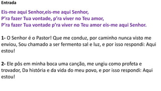 Entrada
Eis-me aqui Senhor,eis-me aqui Senhor,
P’ra fazer Tua vontade, p’ra viver no Teu amor,
P’ra fazer Tua vontade p’ra viver no Teu amor eis-me aqui Senhor.
1- O Senhor é o Pastor! Que me conduz, por caminho nunca visto me
enviou, Sou chamado a ser fermento sal e luz, e por isso respondi: Aqui
estou!
2- Ele pôs em minha boca uma canção, me ungiu como profeta e
trovador, Da história e da vida do meu povo, e por isso respondi: Aqui
estou!
 