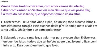 Ofertório
Vamos todos irmãos com amor, com amor vamos sim ofertar,
E dizer com carinho ao Senhor, eis meu Deus o que vos posso dar,
É o fruto do nosso labor, que depomos sobre o vosso altar.
1- Oferecemos –Te Senhor vinho e pão, nosso ser, todo o nosso labor, E
com eles nosso coração esse que nos deste p’ra Te amar, Junto a Vós em
santa união, Óh Senhor que bom poder estar.
2- Seja pois a vossa santa luz, a guiar-nos para o vosso altar, E dizer-vos
meu querido Jesus, tudo o que tenho Vos quero dar, Só quero ficar com
minha cruz, Essa que só eu tenho que levar.
 