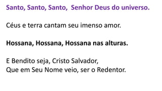 Santo, Santo, Santo, Senhor Deus do universo.
Céus e terra cantam seu imenso amor.
Hossana, Hossana, Hossana nas alturas.
E Bendito seja, Cristo Salvador,
Que em Seu Nome veio, ser o Redentor.
 