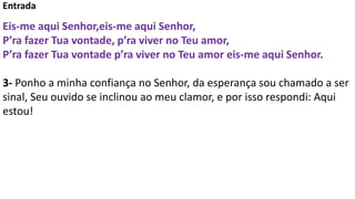 Entrada
Eis-me aqui Senhor,eis-me aqui Senhor,
P’ra fazer Tua vontade, p’ra viver no Teu amor,
P’ra fazer Tua vontade p’ra viver no Teu amor eis-me aqui Senhor.
3- Ponho a minha confiança no Senhor, da esperança sou chamado a ser
sinal, Seu ouvido se inclinou ao meu clamor, e por isso respondi: Aqui
estou!
 