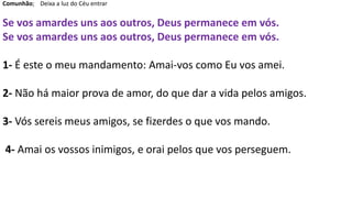 Comunhão; Deixa a luz do Céu entrar
Se vos amardes uns aos outros, Deus permanece em vós.
Se vos amardes uns aos outros, Deus permanece em vós.
1- É este o meu mandamento: Amai-vos como Eu vos amei.
2- Não há maior prova de amor, do que dar a vida pelos amigos.
3- Vós sereis meus amigos, se fizerdes o que vos mando.
4- Amai os vossos inimigos, e orai pelos que vos perseguem.
 
