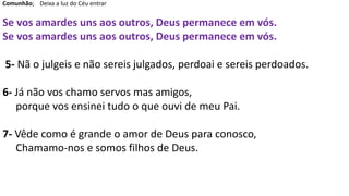 Comunhão; Deixa a luz do Céu entrar
Se vos amardes uns aos outros, Deus permanece em vós.
Se vos amardes uns aos outros, Deus permanece em vós.
5- Nã o julgeis e não sereis julgados, perdoai e sereis perdoados.
6- Já não vos chamo servos mas amigos,
porque vos ensinei tudo o que ouvi de meu Pai.
7- Vêde como é grande o amor de Deus para conosco,
Chamamo-nos e somos filhos de Deus.
 