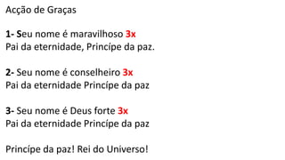 Acção de Graças
1- Seu nome é maravilhoso 3x
Pai da eternidade, Princípe da paz.
2- Seu nome é conselheiro 3x
Pai da eternidade Princípe da paz
3- Seu nome é Deus forte 3x
Pai da eternidade Princípe da paz
Princípe da paz! Rei do Universo!
 