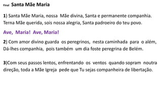 Final Santa Mãe Maria
1) Santa Mãe Maria, nossa Mãe divina, Santa e permanente companhia.
Terna Mãe querida, sois nossa alegria, Santa padroeiro do teu povo.
Ave, Maria! Ave, Maria!
2) Com amor divino guarda os peregrinos, nesta caminhada para o além,
Dá-lhes companhia, pois também um dia foste peregrina de Belém.
3)Com seus passos lentos, enfrentando os ventos quando sopram noutra
direção, toda a Mãe Igreja pede que Tu sejas companheira de libertação.
 