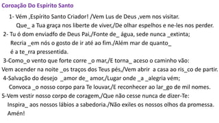 Coroação Do Espírito Santo
1- Vém ,Espírito Santo Criador! /Vem Lus de Deus ,vem nos visitar.
Que_ a Tua graça nos liberte de viver,/De olhar espelhos e ne-les nos perder.
2- Tu ó dom enviadfo de Deus Pai,/Fonte de_ água, sede nunca _extinta;
Recria _em nós o gosto de ir até ao fim./Além mar de quanto_
é a te_rra pressentida.
3-Como_o vento que forte corre _o mar,/E torna_ aceso o caminho vão:
Vem acender na noite _os traços dos Teus pés,/Vem abrir a casa ao ris_co de partir.
4-Salvação do desejo _amor de_ amor,/Lugar onde _a _alegria vém;
Convoca _o nosso corpo para Te louvar,/E reconhecer ao lar_go de mil nomes.
5-Vem vestir nosso corpo de coragem,/Que não cesse nunca de dizer-Te:
Inspira_ aos nossos lábios a sabedoria./Não exiles os nossos olhos da promessa.
Amén!
 