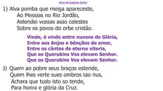 Hino do Espirito Santo
1) Alva pomba que meiga apareceste,
Ao Messias no Rio Jordão,
Astendei vossas asas celestes
Sobre os povos do orbe cristão.
Vinde, ó vinde entre nuvens de Glória,
Entre aos Anjos e bênçãos de amor,
Entre os cântos de eterna vitoria,
Que os Querubins Vos elevam Senhor.
Que os Querubins Vos elevam Senhor.
2) Quem ao pobre seus braços estende,
Quem lhes verte sues ombros tao nus,
Achara que tudo isto so tende,
Para honra e glória da Cruz.
 