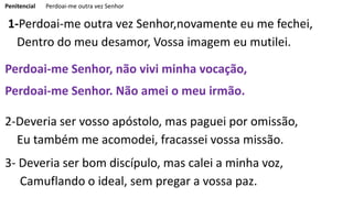 Penitencial Perdoai-me outra vez Senhor
1-Perdoai-me outra vez Senhor,novamente eu me fechei,
Dentro do meu desamor, Vossa imagem eu mutilei.
Perdoai-me Senhor, não vivi minha vocação,
Perdoai-me Senhor. Não amei o meu irmão.
2-Deveria ser vosso apóstolo, mas paguei por omissão,
Eu também me acomodei, fracassei vossa missão.
3- Deveria ser bom discípulo, mas calei a minha voz,
Camuflando o ideal, sem pregar a vossa paz.
 