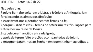 LEITURA I – Actos 14,21b-27
Naqueles dias,
Paulo e Barnabé voltaram a Listra, a Icónio e a Antioquia. Iam
fortalecendo as almas dos discípulos
e exortavam-nos a permanecerem firmes na fé,
«porque – diziam eles – temos de sofrer muitas tribulações para
entrarmos no reino de Deus».
Estabeleceram anciãos em cada Igreja,
depois de terem feito orações acompanhadas de jejum,
e encomendaram-nos ao Senhor, em quem tinham acreditado.
 
