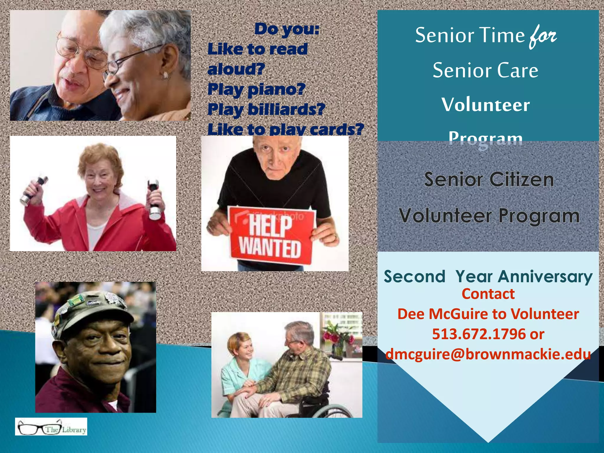 SeniorTime for
SeniorCare
Volunteer
Program
Contact
Dee McGuire to Volunteer
513.672.1796 or
dmcguire@brownmackie.edu
Second Year Anniversary
Do you:
Like to read
aloud?
Play piano?
Play billiards?
Like to play cards?
Be a STSC
Volunteer.
 
