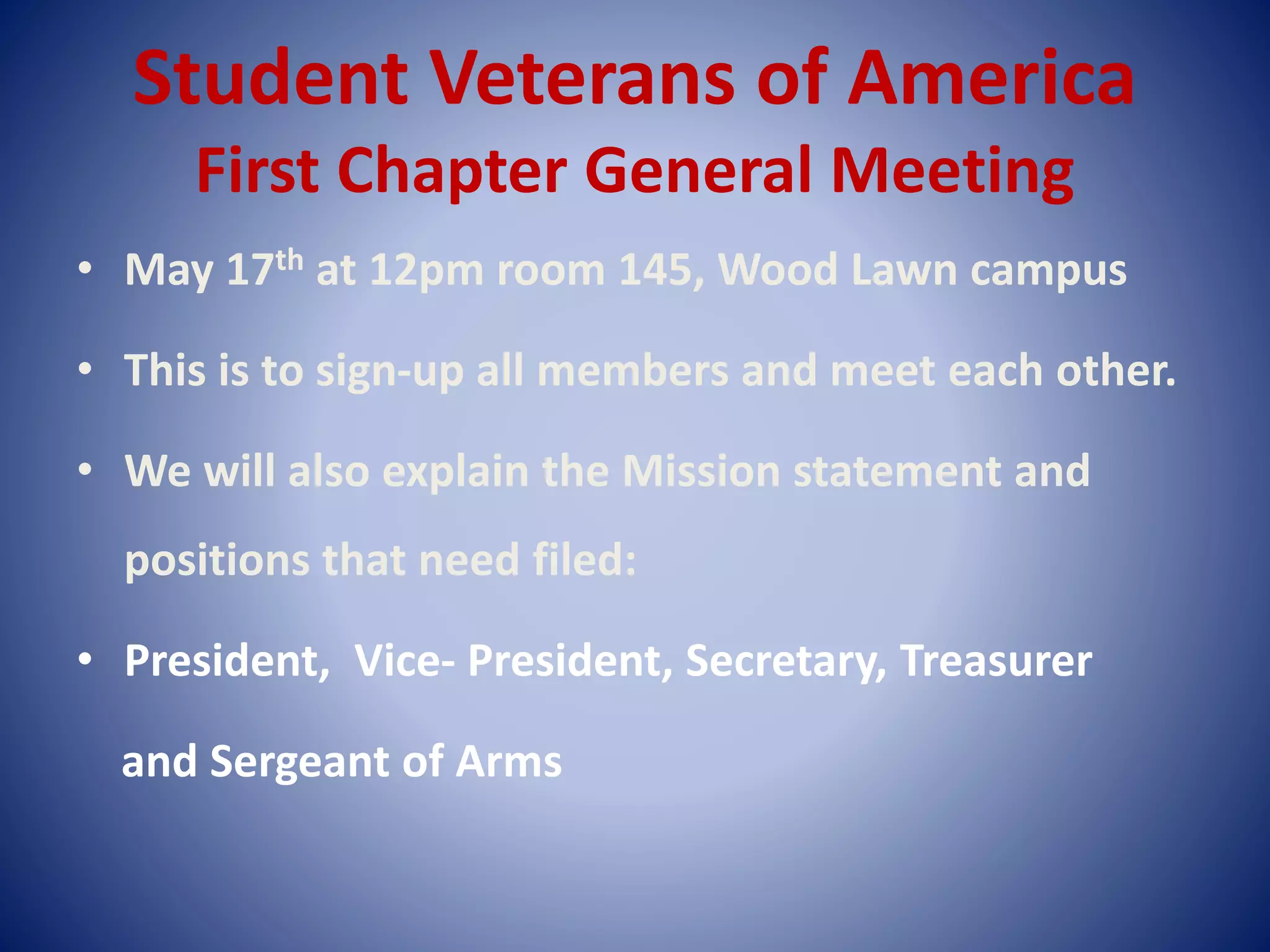 Student Veterans of America
First Chapter General Meeting
• May 17th at 12pm room 145, Wood Lawn campus
• This is to sign-up all members and meet each other.
• We will also explain the Mission statement and
positions that need filed:
• President, Vice- President, Secretary, Treasurer
and Sergeant of Arms
 