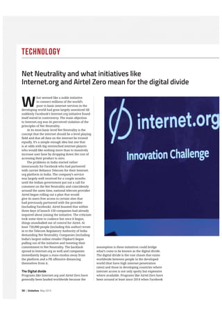 38 | GlobeAsia May 2015
Technology
assumption is these initiatives could bridge
what’s come to be known as the digital divide.
The digital divide is the vast chasm that exists
worldwide between people in the developed
world (that have high internet penetration
rates) and those in developing countries where
internet access is not only spotty but expensive
where available. Programs like Airtel Zero have
been around at least since 2014 when Facebook
W
hat seemed like a noble initiative
to connect millions of the world’s
poor to basic internet services in the
developing world had gone largely unnoticed till
suddenly Facebook’s Internet.org initiative found
itself mired in controversy. The main objection
to Internet.org was its perceived violation of the
principles of Net Neutrality.
At its most basic level Net Neutrality is the
concept that the internet should be a level playing
field and that all data on the internet be treated
equally. It’s a simple enough idea but one that
is at odds with big entrenched internet players
who would like nothing more than to massively
increase user base by dropping down the cost of
accessing their product to zero.
The problems in India started rather
innocuously for Facebook who had partnered
with carrier Reliance Telecom for their Internet.
org platform in India. The company’s service
was largely well received for a couple months
until the Indian government put out a call for
comment on the Net Neutrality and coincidently
around the same time, national telecom provider
Airtel began rolling out a plan that would
give its users free access to certain sites that
had previously partnered with the provider
(including Facebook). Airtel boasted that within
three days of launch 150 companies had already
inquired about joining the initiative. The criticism
took some time to coalesce but once it began,
things snowballed out of control for Airtel. At
least 750,000 people (including this author) wrote
in to the Telecom Regulatory Authority of India
demanding Net Neutrality. Companies (including
India’s largest online retailer Flipkart) began
pulling out of the initiative and tweeting their
commitment to Net Neutrality. The backlash
spread to Internet.org as well and companies
immediately began a mass exodus away from
the platform and a PR offensive distancing
themselves from it.
The Digital divide
Programs like Internet.org and Airtel Zero have
generally been lauded worldwide because the
Net Neutrality and what initiatives like
Internet.org and Airtel Zero mean for the digital divide
 