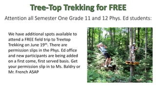 Attention all Semester One Grade 11 and 12 Phys. Ed students:
We have additional spots available to
attend a FREE field trip to Treetop
Trekking on June 19th. There are
permission slips in the Phys. Ed office
and new participants are being added
on a first come, first served basis. Get
your permission slip in to Ms. Baldry or
Mr. French ASAP
 