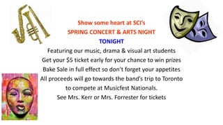 Show some heart at SCI’s
SPRING CONCERT & ARTS NIGHT
TONIGHT
Featuring our music, drama & visual art students
Get your $5 ticket early for your chance to win prizes
Bake Sale in full effect so don’t forget your appetites
All proceeds will go towards the band’s trip to Toronto
to compete at Musicfest Nationals.
See Mrs. Kerr or Mrs. Forrester for tickets
 