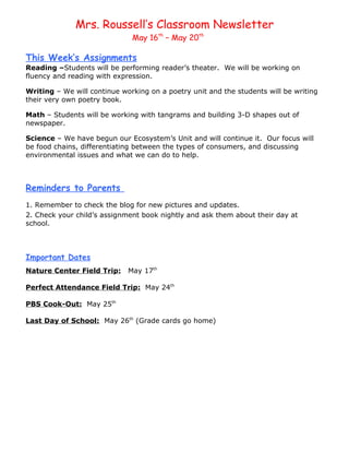 Mrs. Roussell’s Classroom Newsletter
                              May 16th – May 20th

This Week’s Assignments
Reading –Students will be performing reader’s theater. We will be working on
fluency and reading with expression.

Writing – We will continue working on a poetry unit and the students will be writing
their very own poetry book.

Math – Students will be working with tangrams and building 3-D shapes out of
newspaper.

Science – We have begun our Ecosystem’s Unit and will continue it. Our focus will
be food chains, differentiating between the types of consumers, and discussing
environmental issues and what we can do to help.



Reminders to Parents
1. Remember to check the blog for new pictures and updates.
2. Check your child’s assignment book nightly and ask them about their day at
school.




Important Dates
Nature Center Field Trip:    May 17th

Perfect Attendance Field Trip: May 24th

PBS Cook-Out: May 25th

Last Day of School: May 26th (Grade cards go home)
 