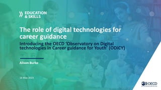 The role of digital technologies for
career guidance
Introducing the OECD ‘Observatory on Digital
technologies in Career guidance for Youth’ (ODiCY)
Alison Burke
16 May 2023
 