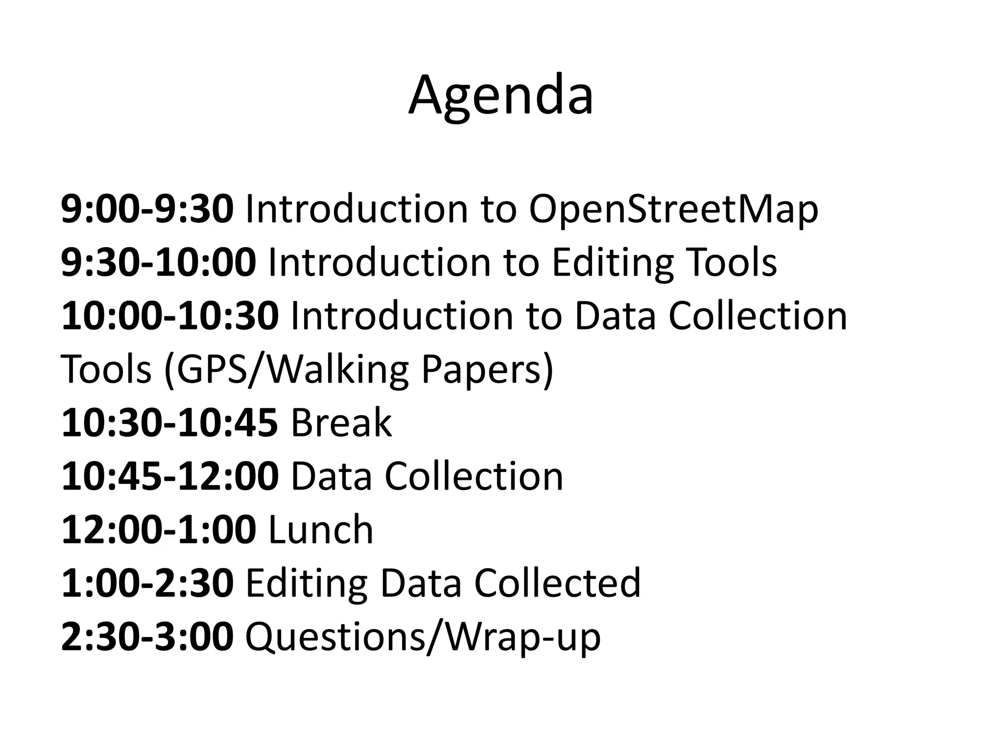 Agenda9:00-9:30 Introduction to OpenStreetMap9:30-10:00 Introduction to Editing Tools10:00-10:30 Introduction to Data Collection Tools (GPS/Walking Papers)10:30-10:45 Break10:45-12:00 Data Collection12:00-1:00 Lunch1:00-2:30 Editing Data Collected2:30-3:00 Questions/Wrap-up