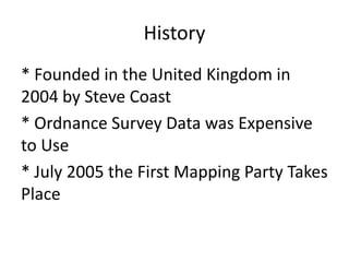 History* Founded in the United Kingdom in 2004 by Steve Coast* Ordnance Survey Data was Expensive to Use* July 2005 the First Mapping Party Takes Place