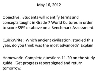 May 16, 2012

Objective: Students will identify terms and
concepts taught in Grade 7 World Cultures in order
to score 85% or above on a Benchmark Assessment.

QuickWrite: Which ancient civilization, studied this
year, do you think was the most advanced? Explain.

Homework: Complete questions 11-20 on the study
guide. Get progress report signed and return
tomorrow.
 