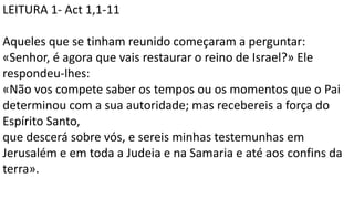 LEITURA 1- Act 1,1-11
Aqueles que se tinham reunido começaram a perguntar:
«Senhor, é agora que vais restaurar o reino de Israel?» Ele
respondeu-lhes:
«Não vos compete saber os tempos ou os momentos que o Pai
determinou com a sua autoridade; mas recebereis a força do
Espírito Santo,
que descerá sobre vós, e sereis minhas testemunhas em
Jerusalém e em toda a Judeia e na Samaria e até aos confins da
terra».
 