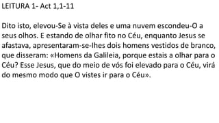LEITURA 1- Act 1,1-11
Dito isto, elevou-Se à vista deles e uma nuvem escondeu-O a
seus olhos. E estando de olhar fito no Céu, enquanto Jesus se
afastava, apresentaram-se-Ihes dois homens vestidos de branco,
que disseram: «Homens da Galileia, porque estais a olhar para o
Céu? Esse Jesus, que do meio de vós foi elevado para o Céu, virá
do mesmo modo que O vistes ir para o Céu».
 