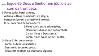 Salmo: Ergue-Se Deus o Senhor em júbilo e ao
som da trombeta.
1-Povos todos batei palmas,
Aclamai a Deus com brados de alegria,
Porque o Senhor, o Altíssimo é terrivel,
O Rei soberano de toda a terra.
2-Deus subiu entre aclamações,
O Senhor subiu ao son da trombeta.
Cantai hinos a Deus cantai,
Cantai hinos ao nosso Rei, cantai.
3- Deus é Rei do universo:
Cantai os hinos mais belos.
Deus reina sobre os povos,
Deus está sentado no seu trono sagrado.
 