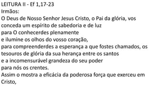 LEITURA II - Ef 1,17-23
Irmãos:
O Deus de Nosso Senhor Jesus Cristo, o Pai da glória, vos
conceda um espírito de sabedoria e de luz
para O conhecerdes plenamente
e ilumine os olhos do vosso coração,
para compreenderdes a esperança a que fostes chamados, os
tesouros de glória da sua herança entre os santos
e a incomensurável grandeza do seu poder
para nós os crentes.
Assim o mostra a eficácia da poderosa força que exerceu em
Cristo,
 