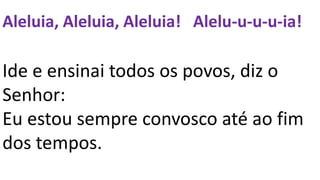 Aleluia, Aleluia, Aleluia! Alelu-u-u-u-ia!
Ide e ensinai todos os povos, diz o
Senhor:
Eu estou sempre convosco até ao fim
dos tempos.
 
