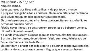 EVANGELHO - Mc 16,15-20
Naquele tempo,
Jesus apareceu aos Doze e disse-lhes: «Ide por todo o mundo
e pregai o Evangelho a toda a criatura. Quem acreditar e for baptizado
será salvo; mas quem não acreditar será condenado.
Eis os milagres que acompanharão os que acreditarem: expulsarão os
demónios em meu nome;
falarão novas línguas; se pegarem em serpentes ou beberem veneno,
não sofrerão nenhum mal;
e quando impuserem as mãos sobre os doentes, eles ficarão curados».
E assim o Senhor Jesus, depois de ter falado com eles, foi elevado ao
Céu e sentou-Se à direita de Deus.
Eles partiram a pregar por toda a parte e o Senhor cooperava com eles,
confirmando a sua palavra com os milagres que a acompanhavam.
 