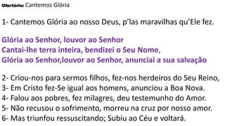 Ofertório: Cantemos Glória
1- Cantemos Glória ao nosso Deus, p’las maravilhas qu’Ele fez.
Glória ao Senhor, louvor ao Senhor
Cantai-lhe terra inteira, bendizei o Seu Nome,
Glória ao Senhor,louvor ao Senhor, anunciai a sua salvação
2- Criou-nos para sermos filhos, fez-nos herdeiros do Seu Reino,
3- Em Cristo fez-Se igual aos homens, anunciou a Boa Nova.
4- Falou aos pobres, fez milagres, deu testemunho do Amor.
5- Não recusou o sofrimento, morreu na cruz por nosso amor.
6- Mas triunfou ressuscitando; Subiu ao Céu e voltará.
 
