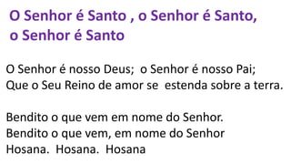O Senhor é Santo , o Senhor é Santo,
o Senhor é Santo
O Senhor é nosso Deus; o Senhor é nosso Pai;
Que o Seu Reino de amor se estenda sobre a terra.
Bendito o que vem em nome do Senhor.
Bendito o que vem, em nome do Senhor
Hosana. Hosana. Hosana
 