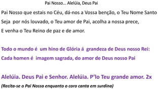 Pai Nosso que estais no Céu, dá-nos a Vossa benção, o Teu Nome Santo
Seja por nós louvado, o Teu amor de Pai, acolha a nossa prece,
E venha o Teu Reino de paz e de amor.
Todo o mundo é um hino de Glória á grandeza de Deus nosso Rei:
Cada homen é imagem sagrada, do amor de Deus nosso Pai
Alelúia. Deus Pai e Senhor. Alelúia. P’lo Teu grande amor. 2x
(Recita-se o Pai Nosso enquanto o coro canta em surdina)
Pai Nosso... Alelúia, Deus Pai
 