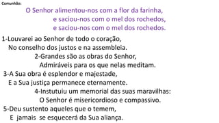 Comunhão:
O Senhor alimentou-nos com a flor da farinha,
e saciou-nos com o mel dos rochedos,
e saciou-nos com o mel dos rochedos.
1-Louvarei ao Senhor de todo o coração,
No conselho dos justos e na assembleia.
2-Grandes são as obras do Senhor,
Admiráveis para os que nelas meditam.
3-A Sua obra é esplendor e majestade,
E a Sua justiça permanece eternamente.
4-Instutuiu um memorial das suas maravilhas:
O Senhor é misericordioso e compassivo.
5-Deu sustento aqueles que o temem,
E jamais se esquecerá da Sua aliança.
 