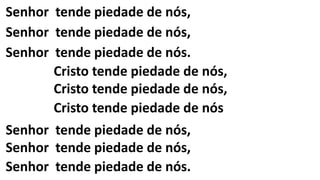 Senhor tende piedade de nós,
Senhor tende piedade de nós,
Senhor tende piedade de nós.
Cristo tende piedade de nós,
Cristo tende piedade de nós,
Cristo tende piedade de nós
Senhor tende piedade de nós,
Senhor tende piedade de nós,
Senhor tende piedade de nós.
 