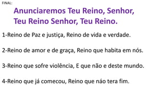 FINAL:
Anunciaremos Teu Reino, Senhor,
Teu Reino Senhor, Teu Reino.
1-Reino de Paz e justiça, Reino de vida e verdade.
2-Reino de amor e de graça, Reino que habita em nós.
3-Reino que sofre violência, E que não e deste mundo.
4-Reino que já comecou, Reino que náo tera fim.
 