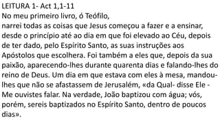 LEITURA 1- Act 1,1-11
No meu primeiro livro, ó Teófilo,
narrei todas as coisas que Jesus começou a fazer e a ensinar,
desde o princípio até ao dia em que foi elevado ao Céu, depois
de ter dado, pelo Espírito Santo, as suas instruções aos
Apóstolos que escolhera. Foi também a eles que, depois da sua
paixão, aparecendo-lhes durante quarenta dias e falando-lhes do
reino de Deus. Um dia em que estava com eles à mesa, mandou-
lhes que não se afastassem de Jerusalém, «da Qual- disse Ele -
Me ouvistes falar. Na verdade, João baptizou com água; vós,
porém, sereis baptizados no Espírito Santo, dentro de poucos
dias».
 