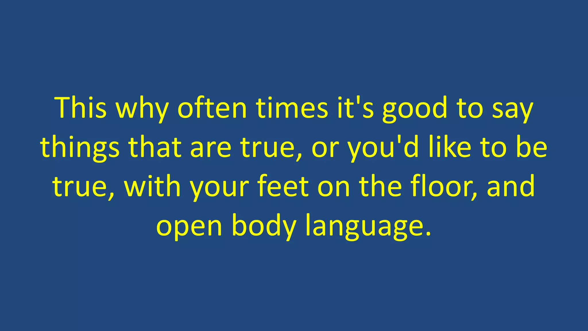 This why often times it's good to say
things that are true, or you'd like to be
true, with your feet on the floor, and
open body language.
 