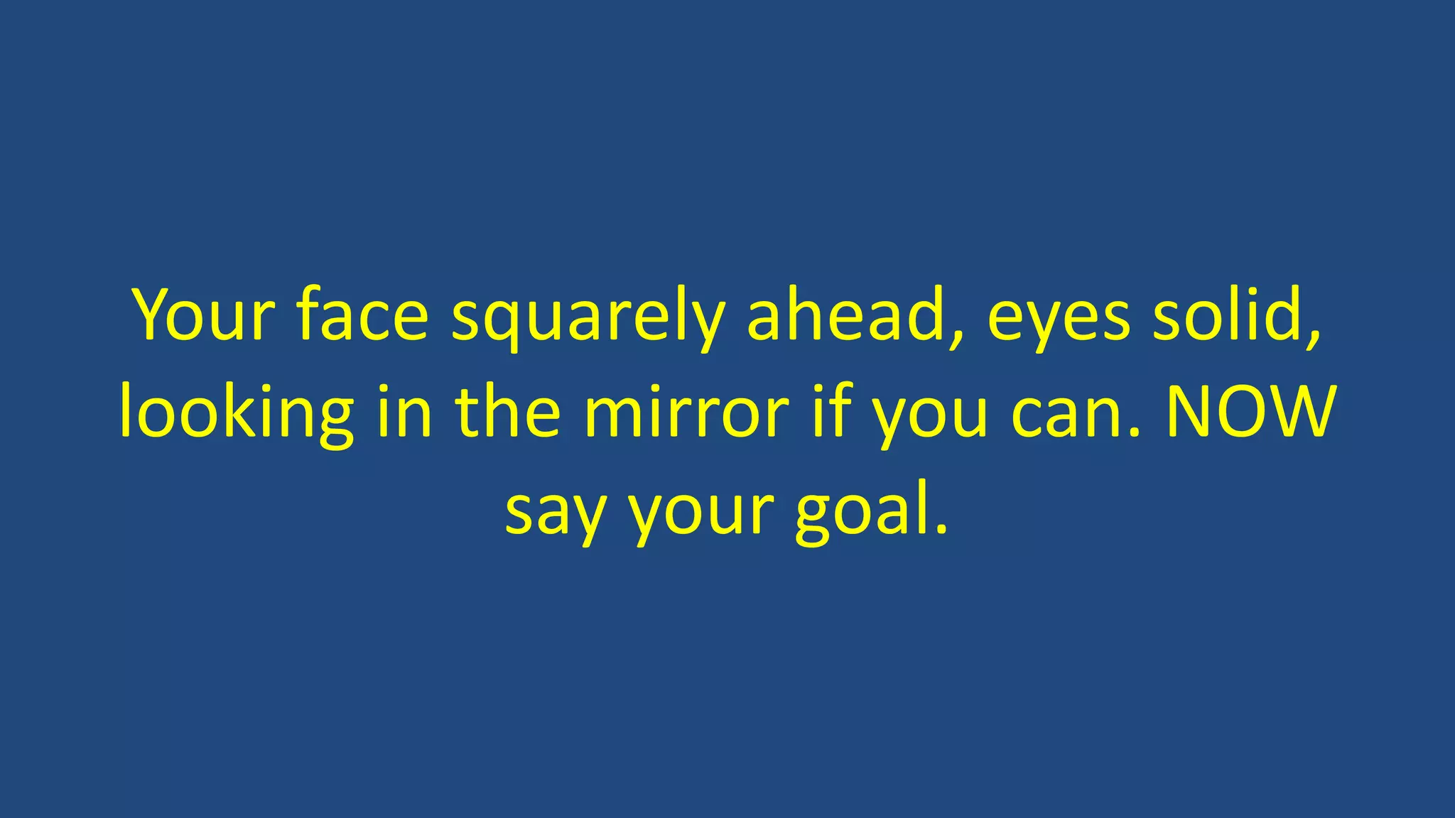 Your face squarely ahead, eyes solid,
looking in the mirror if you can. NOW
say your goal.
 