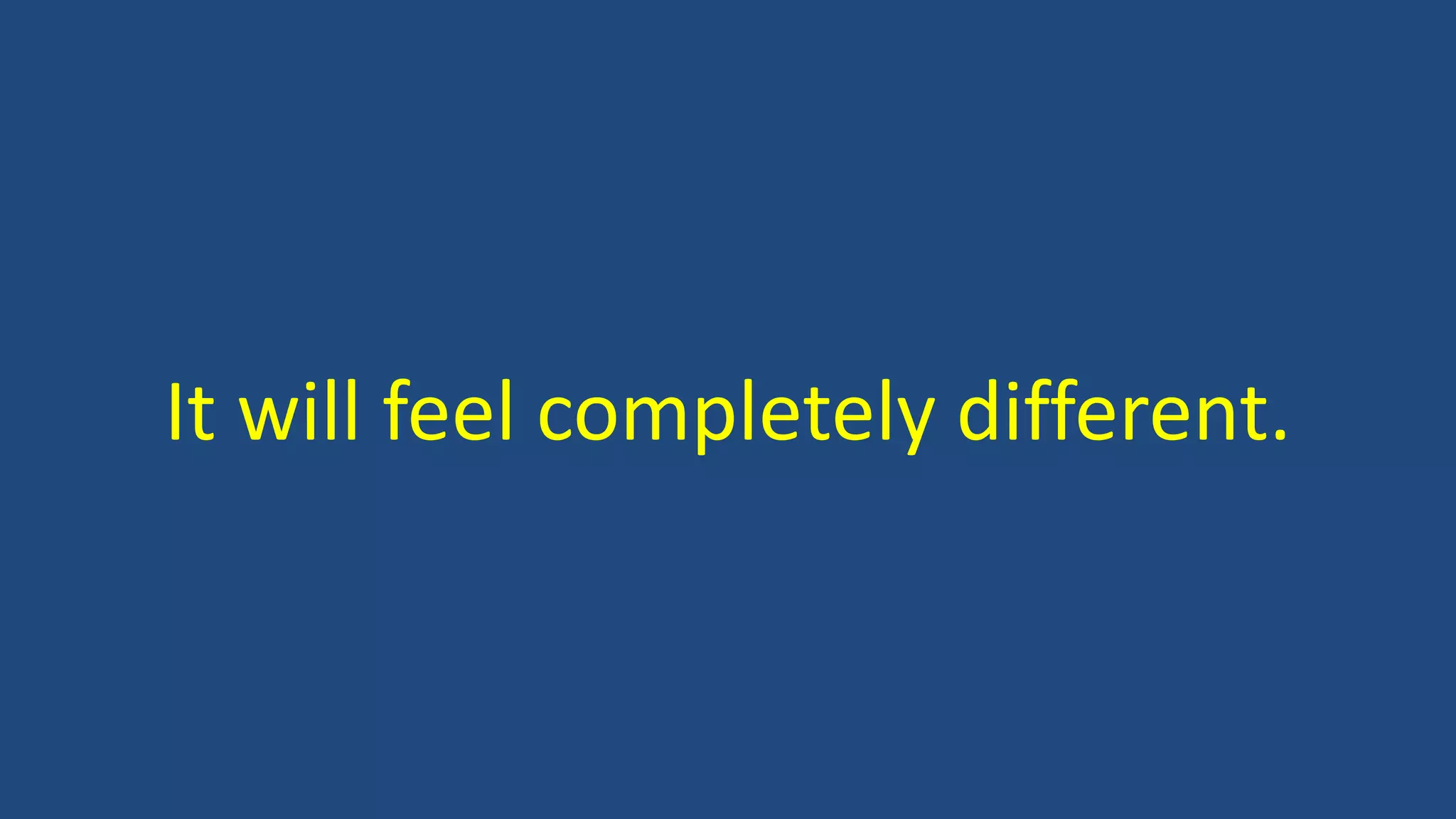 It will feel completely different.
 