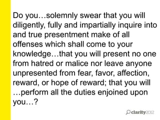 Do you…solemnly swear that you will
diligently, fully and impartially inquire into
and true presentment make of all
offenses which shall come to your
knowledge…that you will present no one
from hatred or malice nor leave anyone
unpresented from fear, favor, affection,
reward, or hope of reward; that you will
…perform all the duties enjoined upon
you…?

 