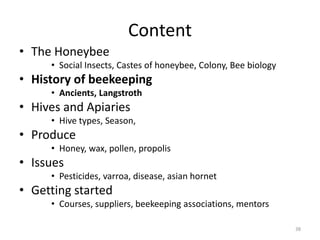 Content
• The Honeybee
• Social Insects, Castes of honeybee, Colony, Bee biology
• History of beekeeping
• Ancients, Langstroth
• Hives and Apiaries
• Hive types, Season,
• Produce
• Honey, wax, pollen, propolis
• Issues
• Pesticides, varroa, disease, asian hornet
• Getting started
• Courses, suppliers, beekeeping associations, mentors
38
 